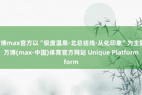 万博max官方以“极度温泉·北总结线·从化印象”为主题-万博(max·中国)体育官方网站 Unique Platform