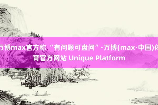 万博max官方称 “有问题可盘问”-万博(max·中国)体育官方网站 Unique Platform