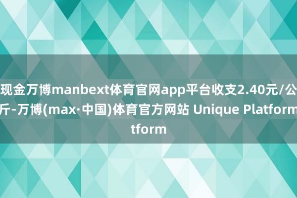 现金万博manbext体育官网app平台收支2.40元/公斤-万博(max·中国)体育官方网站 Unique Platform