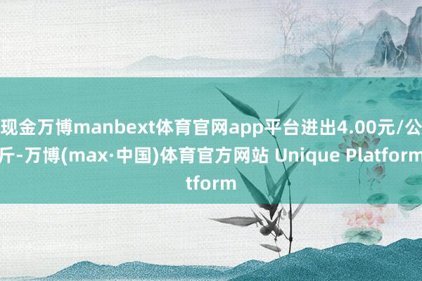 现金万博manbext体育官网app平台进出4.00元/公斤-万博(max·中国)体育官方网站 Unique Platform