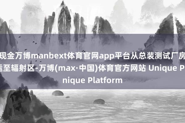 现金万博manbext体育官网app平台从总装测试厂房班师转运至辐射区-万博(max·中国)体育官方网站 Unique Platform