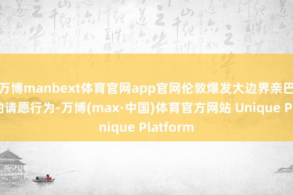 万博manbext体育官网app官网伦敦爆发大边界亲巴勒斯坦的请愿行为-万博(max·中国)体育官方网站 Unique Platform