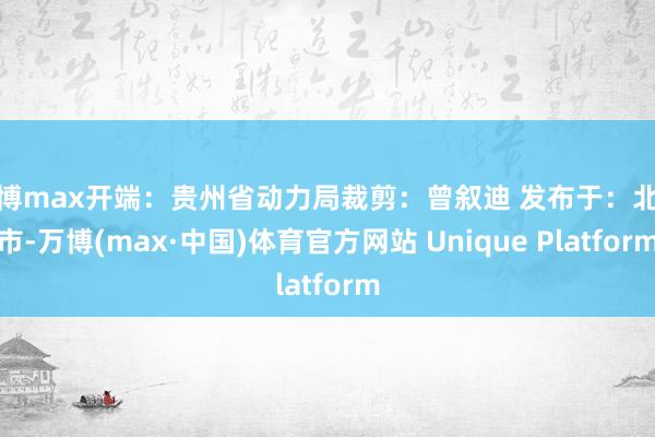 万博max开端：贵州省动力局裁剪：曾叙迪 发布于：北京市-万博(max·中国)体育官方网站 Unique Platform