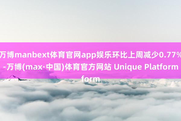 万博manbext体育官网app娱乐环比上周减少0.77%-万博(max·中国)体育官方网站 Unique Platform