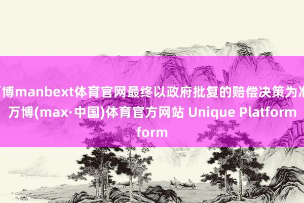 万博manbext体育官网最终以政府批复的赔偿决策为准-万博(max·中国)体育官方网站 Unique Platform