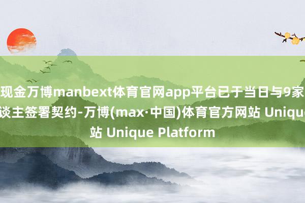 现金万博manbext体育官网app平台已于当日与9家重整投资东谈主签署契约-万博(max·中国)体育官方网站 Unique Platform