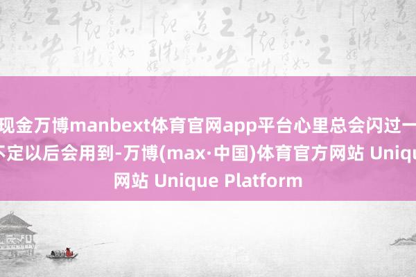 现金万博manbext体育官网app平台心里总会闪过一个念头：说不定以后会用到-万博(max·中国)体育官方网站 Unique Platform