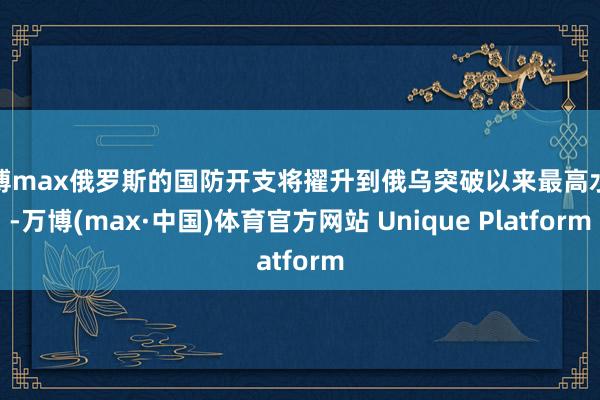 万博max俄罗斯的国防开支将擢升到俄乌突破以来最高水平-万博(max·中国)体育官方网站 Unique Platform